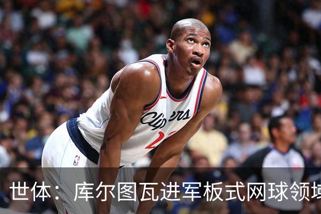 世体：库尔图瓦进军板式网球领域，未来渴望投资NBA与NFL